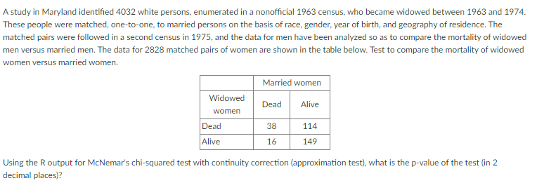 A study in Maryland identified 4032 white persons, enumerated in a nonofficial 1963 census, who became widowed between 1963 and 1974.
These people were matched, one-to-one, to married persons on the basis of race, gender, year of birth, and geography of residence. The
matched pairs were followed in a second census in 1975, and the data for men have been analyzed so as to compare the mortality of widowed
men versus married men. The data for 2828 matched pairs of women are shown in the table below. Test to compare the mortality of widowed
women versus married women.
Widowed
women
Dead
Alive
Married women
Dead
38
16
Alive
114
149
Using the R output for McNemar's chi-squared test with continuity correction (approximation test), what is the p-value of the test (in 2
decimal places)?