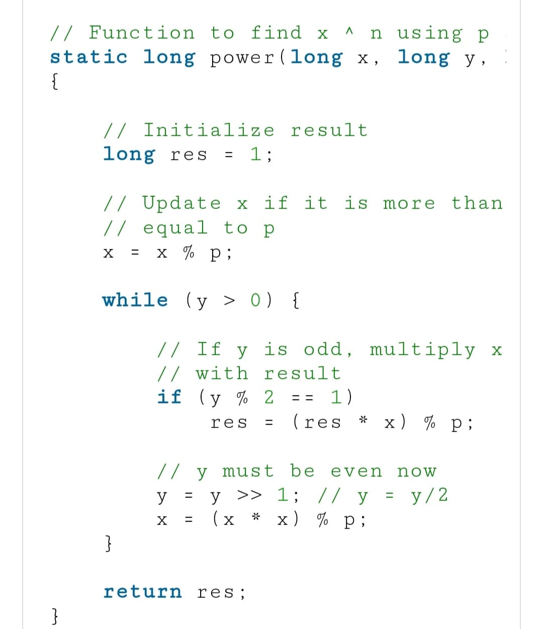 // Function to find x ^ n using p
static long power (long x,
long y,
{
}
// Initialize result
= 1;
long res
// Update x if it is more than
// equal to p
X
= x % p;
while (y > 0) {
}
// If y is odd, multiply x
// with result
if (y % 2
== 1)
res
(res x) % P;
y
X
// y must be even now
y >> 1; // y = y/2
(X)
*
x) % p;
=
=
=
return res;
*