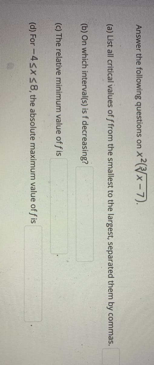 Answer the following questions on xx-7).
(a) List all critical values of f from the smallest to the largest, separated them by commas.
(b) On which interval(s) is f decreasing?
(c) The relative minimum value of f is
(d) For -4<x <8, the absolute maximum value of f is
