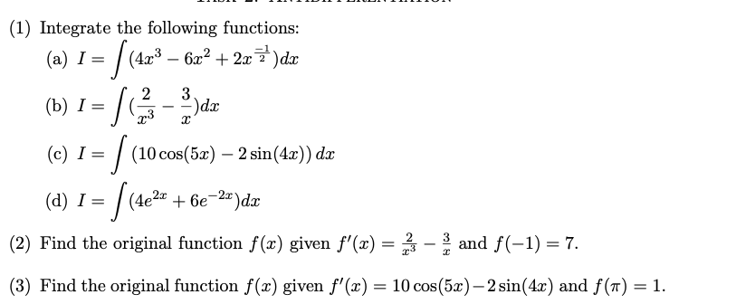 (1) Integrate the following functions:
(a) I = [ (4x³ − 6x² + 2x²³¹′)dx
(²-3)dx
2
(b) I =
.3
(c) I = [ (10 cos(5x) - 2 sin(4x)) da
√ (4e²z
(d) I = =
(4e²x + 6e-2x) dx
(2) Find the original function f(x) given f'(x) = 2 - and f(−1) = 7.
x
(3) Find the original function f(x) given f'(x) = 10 cos(5x)-2 sin(4x) and f(T) = 1.
