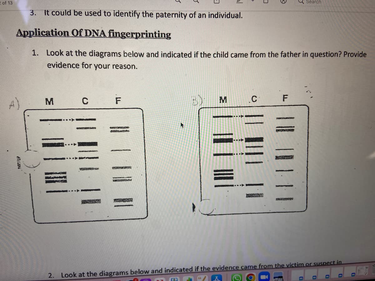 2 of 13
3. It could be used to identify the paternity of an individual.
Application Of DNA fingerprinting
1. Look at the diagrams below and indicated if the child came from the father in question? Provide
evidence for your reason.
CENA
M
C
000000000
F
$265595
M
C
sesscecome
F
25000000000002
Search
2. Look at the diagrams below and indicated if the evidence came from the victim or suspect in
0
-
0
0
D
