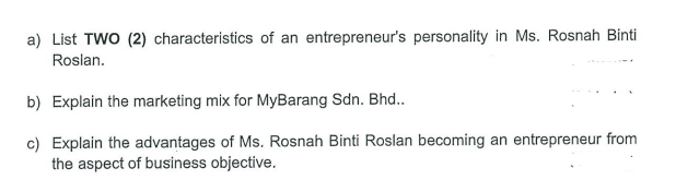 a) List TWO (2) characteristics of an entrepreneur's personality in Ms. Rosnah Binti
Roslan.
b) Explain the marketing mix for MyBarang Sdn. Bhd..
c) Explain the advantages of Ms. Rosnah Binti Roslan becoming an entrepreneur from
the aspect of business objective.