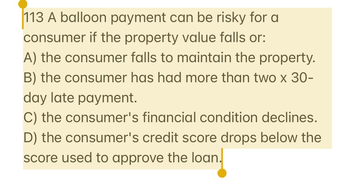 113 A balloon payment can be risky for a
consumer if the property value falls or:
A) the consumer falls to maintain the property.
B) the consumer has had more than two x 30-
day late payment.
C) the consumer's financial condition declines.
D) the consumer's credit score drops below the
score used to approve the loan.
