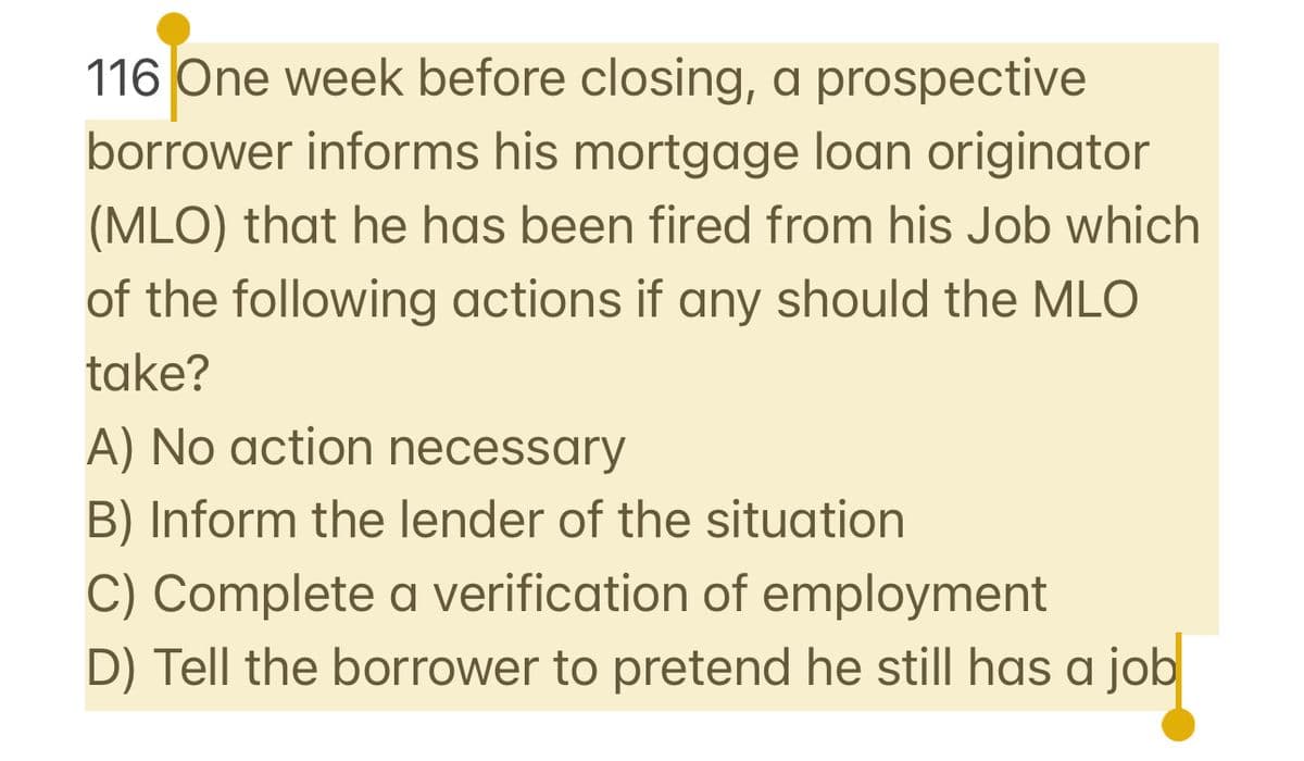 116 One week before closing, a prospective
borrower informs his mortgage loan originator
(MLO) that he has been fired from his Job which
of the following actions if any should the MLO
take?
A) No action necessary
B) Inform the lender of the situation
C) Complete a verification of employment
D) Tell the borrower to pretend he still has a job