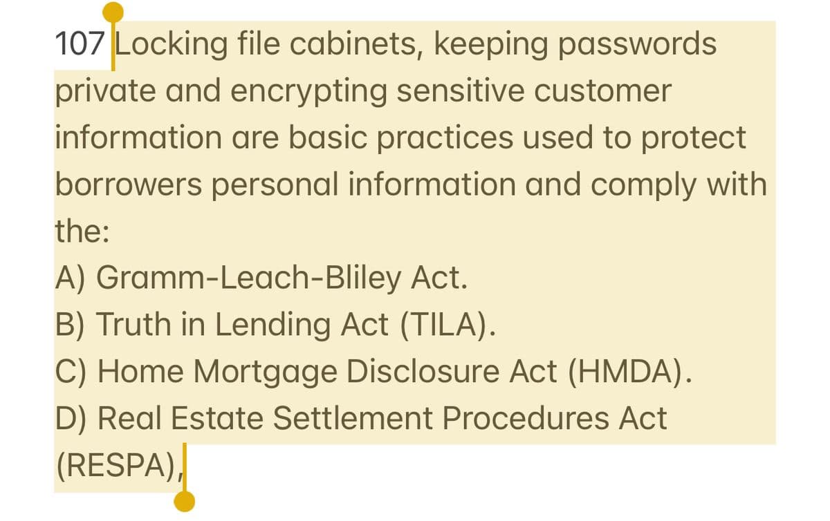 107 Locking file cabinets, keeping passwords
private and encrypting sensitive customer
information are basic practices used to protect
borrowers personal information and comply with
the:
A) Gramm-Leach-Bliley Act.
B) Truth in Lending Act (TILA).
C) Home Mortgage Disclosure Act (HMDA).
D) Real Estate Settlement Procedures Act
(RESPA),