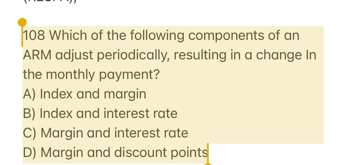 108 Which of the following components of an
ARM adjust periodically, resulting in a change In
the monthly payment?
A) Index and margin
B) Index and interest rate
C) Margin and interest rate
D) Margin and discount points