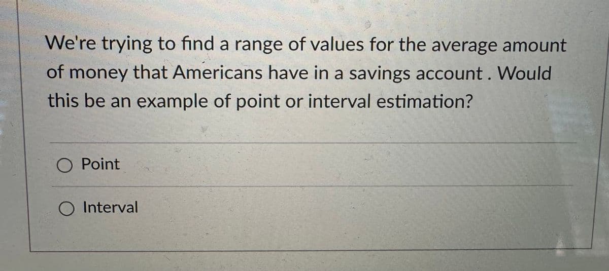 We're trying to find a range of values for the average amount
of money that Americans have in a savings account. Would
this be an example of point or interval estimation?
O Point
O Interval