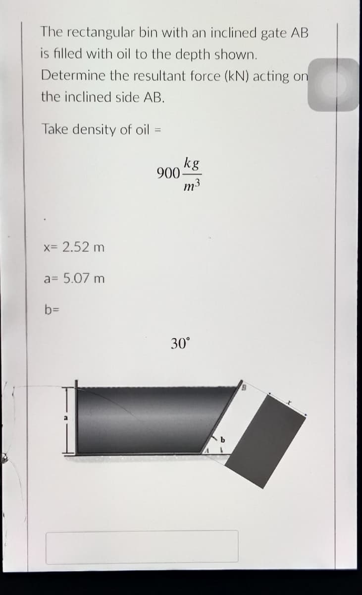 The rectangular bin with an inclined gate AB
is filled with oil to the depth shown.
Determine the resultant force (kN) acting on
the inclined side AB.
Take density of oil
%3D
kg
900-
m3
x= 2.52 m
a= 5.07 m
b3D
30°
