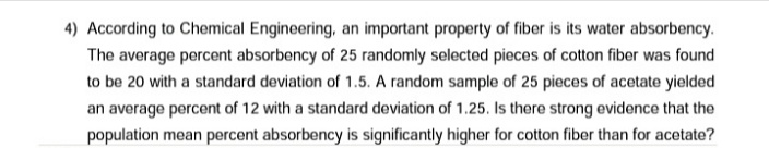 4) According to Chemical Engineering, an important property of fiber is its water absorbency.
The average percent absorbency of 25 randomly selected pieces of cotton fiber was found
to be 20 with a standard deviation of 1.5. A random sample of 25 pieces of acetate yielded
an average percent of 12 with a standard deviation of 1.25. Is there strong evidence that the
population mean percent absorbency is significantly higher for cotton fiber than for acetate?