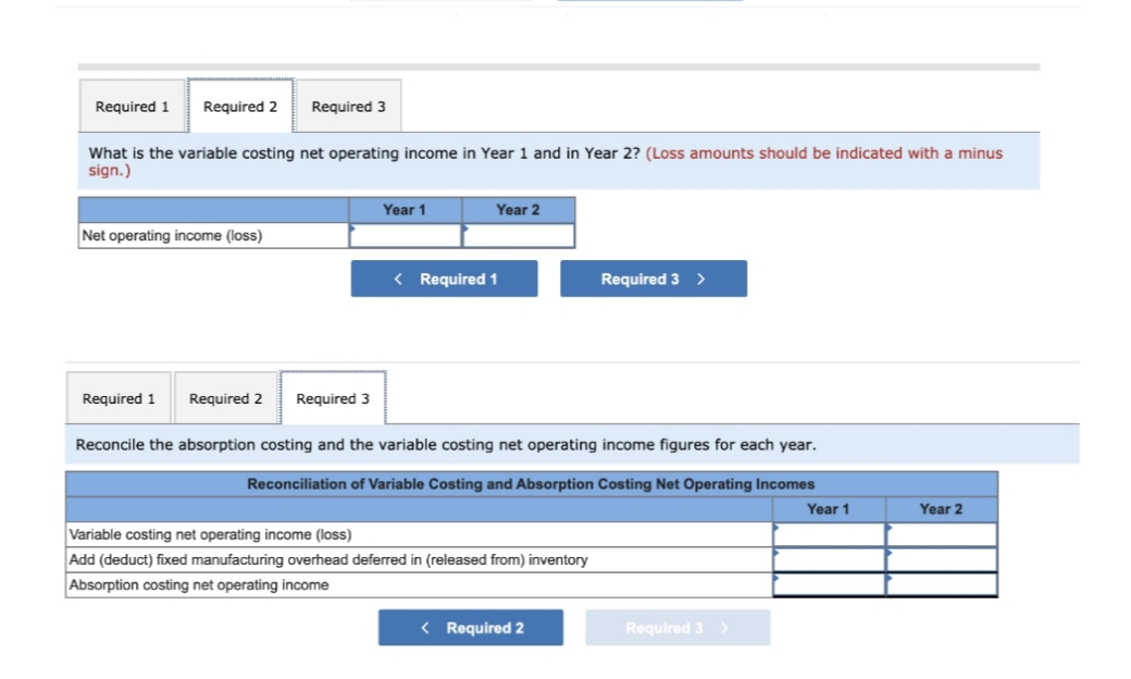 Required 1
Required 2
Required 3
What is the variable costing net operating income in Year 1 and in Year 2? (Loss amounts should be indicated with a minus
sign.)
Net operating income (loss)
Year 1
Year 2
< Required 1
Required 1 Required 2 Required 3
Reconcile the absorption costing and the variable costing net operating income figures for each year.
Reconciliation of Variable Costing and Absorption Costing Net Operating Incomes
Variable costing net operating income (loss)
Add (deduct) fixed manufacturing overhead deferred in (released from) inventory
Absorption costing net operating income
Required 3 >
< Required 2
Required 3 >
Year 1
Year 2