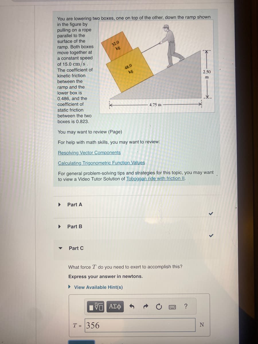 You are lowering two boxes, one on top of the other, down the ramp shown
in the figure by
pulling on a rope
parallel to the
surface of the
ramp. Both boxes
move together at
a constant speed
of 15.0 cm/s.
The coefficient of
kinetic friction
between the
ramp and the
lower box is
0.486, and the
coefficient of
▶
▶
▼
static friction
between the two
boxes is 0.823.
You may want to review (Page)
For help with math skills, you may want to review:
Resolving Vector Components
Calculating Trigonometric Function Values
For general problem-solving tips and strategies for this topic, you may want
to view a Video Tutor Solution of Toboggan ride with friction II.
Part A
Part B
Part C
32.0
kg
48.0
kg
IVE ΑΣΦ
T= 356
4.75 m
What force T do you need to exert to accomplish this?
Express your answer in newtons.
► View Available Hint(s)
2.50
m
?
N