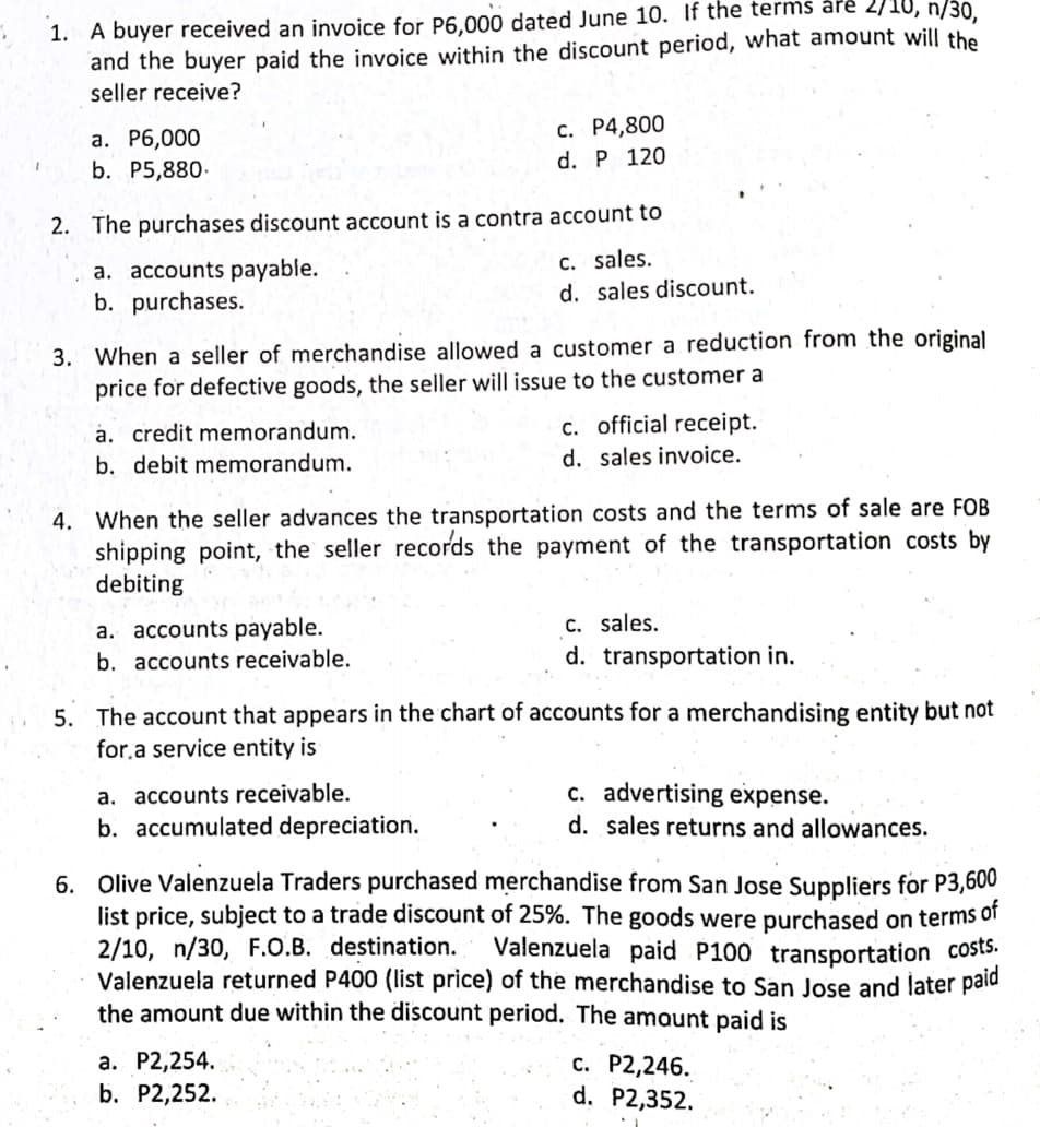 1. A buyer received an invoice for P6.000 dated June 10. If the terms åré 2/10, n/30
and the buyer paid the invoice within the discount period, what amount will the
seller receive?
c. P4,800
а. Р6,000
b. P5,880.
d. P 120
2. The purchases discount account is a contra account to
a. accounts payable.
b. purchases.
C. sales.
d. sales discount.
3. When a seller of merchandise allowed a customer a reduction from the original
price for defective goods, the seller will issue to the customer a
a. credit memorandum.
b. debit memorandum.
c. official receipt.
d. sales invoice.
4. When the seller advances the transportation costs and the terms of sale are FOB
shipping point, the seller records the payment of the transportation costs by
debiting
a. accounts payable.
b. accounts receivable.
C. sales.
d. transportation in.
5. The account that appears in the chart of accounts for a merchandising entity but not
for.a service entity is
a. accounts receivable.
b. accumulated depreciation.
c. advertising expense.
d. sales returns and allowances.
6. Olive Valenzuela Traders purchased merchandise from San Jose Suppliers for P3,600
list price, subject to a trade discount of 25%. The goods were purchased on terms of
2/10, n/30, F.O.B. destination.
Valenzuela returned P400 (list price) of the merchandise to San Jose and later pald
the amount due within the discount period. The amaunt pajd is
Valenzuela paid P100 transportation costs:
а. Р2,254.
b. P2,252.
c. P2,246.
d. P2,352.
