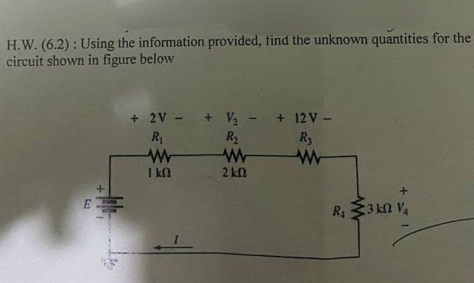 H.W. (6.2): Using the information provided, find the unknown quantities for the
circuit shown in figure below
+
+ 2V + V₂ - +12V -
R₁
w
1 ΚΩ
R₁₂
2 ΚΩ
R3
w
kN
R₁ 3 kn V4