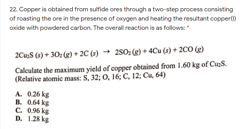 22. Copper is obtained from sulfide ores through a two-step process consisting
of roasting the ore in the presence of oxygen and heating the resultant copper(I)
oxide with powdered carbon. The overall reaction is as follows:
2Cu2S (s) + 302 (g) + 2C (s) → 2SO2 (g) + 4Cu (s) + 2CO (g)
Calculate the maximum yield of copper obtained from 1.60 kg of Cu2S.
(Relative atomic mass: S, 32; O, 16; C, 12; Cu, 64)
A. 0.26 kg
В. 0.64 kg
С. 0.96 kg
D. 1.28 kg
