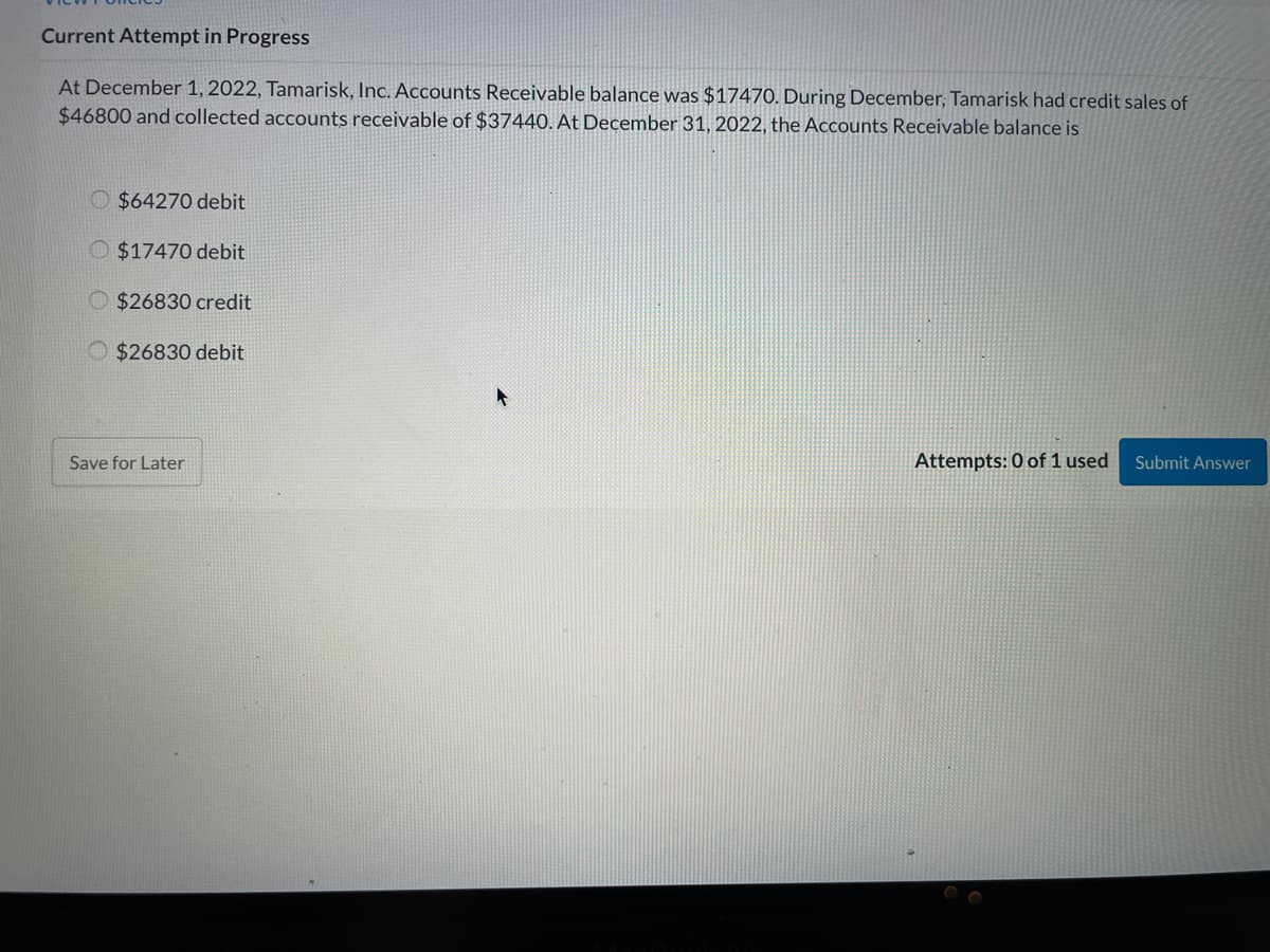 Current Attempt in Progress
At December 1, 2022, Tamarisk, Inc. Accounts Receivable balance was $17470. During December, Tamarisk had credit sales of
$46800 and collected accounts receivable of $37440. At December 31, 2022, the Accounts Receivable balance is
O $64270 debit
O $17470 debit
O $26830 credit
O $26830 debit
Save for Later
Attempts: 0 of 1 used
Submit Answer
