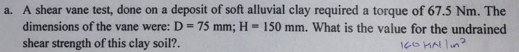 a. A shear vane test, done on a deposit of soft alluvial clay required a torque of 67.5 Nm. The
dimensions of the vane were: D = 75 mm; H= 150 mm. What is the value for the undrained
%3D
shear strength of this clay soil?.
160 KN lun?
