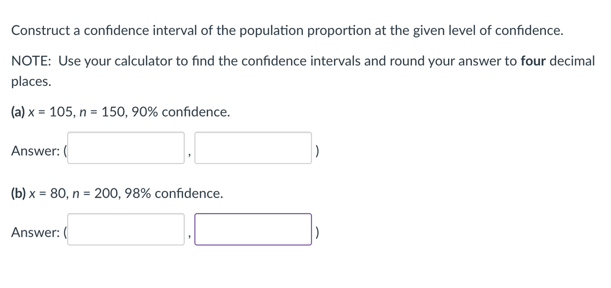 Construct a confidence interval of the population proportion at the given level of confidence.
NOTE: Use your calculator to find the confidence intervals and round your answer to four decimal
places.
(a) x = 105, n = 150, 90% confidence.
Answer: (
(b) x = 80, n = 200, 98% confidence.
Answer: (
|)