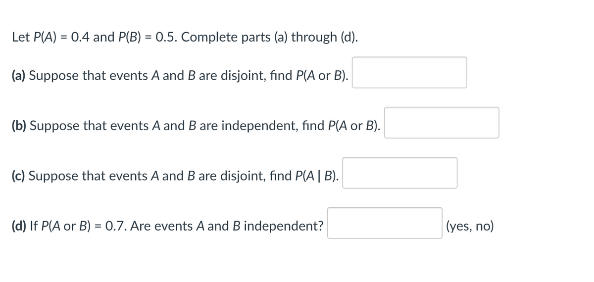 Let P(A) = 0.4 and P(B) = 0.5. Complete parts (a) through (d).
(a) Suppose that events A and B are disjoint, find P(A or B).
(b) Suppose that events A and B are independent, find P(A or B).
(c) Suppose that events A and B are disjoint, find P(A | B).
(d) If P(A or B) = 0.7. Are events A and B independent?
(yes, no)