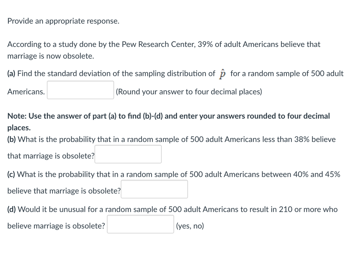 Provide an appropriate response.
According to a study done by the Pew Research Center, 39% of adult Americans believe that
marriage is now obsolete.
(a) Find the standard deviation of the sampling distribution of for a random sample of 500 adult
Americans.
(Round your answer to four decimal places)
Note: Use the answer of part (a) to find (b)-(d) and enter your answers rounded to four decimal
places.
(b) What is the probability that in a random sample of 500 adult Americans less than 38% believe
that marriage is obsolete?
(c) What is the probability that in a random sample of 500 adult Americans between 40% and 45%
believe that marriage is obsolete?
(d) Would it be unusual for a random sample of 500 adult Americans to result in 210 or more who
believe marriage is obsolete?
(yes, no)