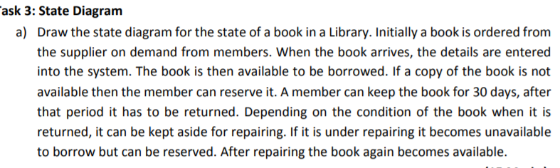 Draw the state diagram for the state of a book in a Library. Initially a book is ordered from
the supplier on demand from members. When the book arrives, the details are entered
into the system. The book is then available to be borrowed. If a copy of the book is not
available then the member can reserve it. A member can keep the book for 30 days, after
that period it has to be returned. Depending on the condition of the book when it is
returned, it can be kept aside for repairing. If it is under repairing it becomes unavailable
to borrow but can be reserved. After repairing the book again becomes available.
