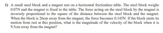 1) A small steel block and a magnet rest on a horizontal frictionless table. The steel block weighs
0.07N and the magnet is fixed to the table. The force acting on the steel block by the magnet is
inversely proportional to the square of the distance between the steel block and the magnet.
When the block is 26cm away from the magnet, the force becomes 0.145N. If the block starts its
motion from rest at this position, what is the magnitude of the velocity of the block when it is
9.5cm away from the magnet?
