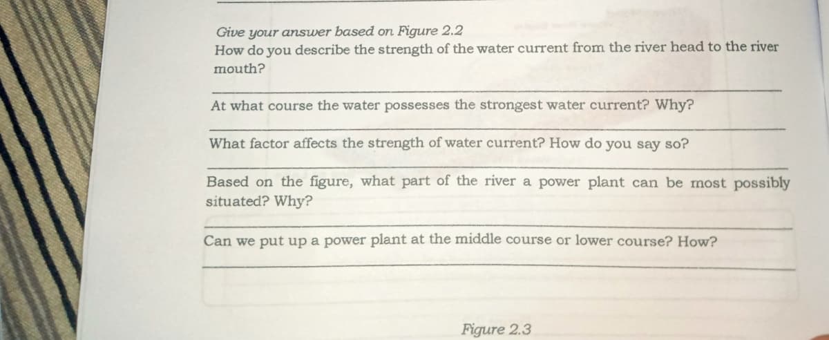 Give your answer based on Figure 2.2
How do you describe the strength of the water current from the river head to the river
mouth?
At what course the water possesses the strongest water current? Why?
What factor affects the strength of water current? How do you say so?
Based on the figure, what part of the river a power plant can be most possibly
situated? Why?
Can we put up a power plant at the middle course or lower course? How?
Figure 2.3
