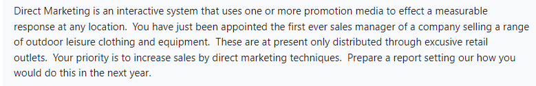 Direct Marketing is an interactive system that uses one or more promotion media to effect a measurable
response at any location. You have just been appointed the first ever sales manager of a company selling a range
of outdoor leisure clothing and equipment. These are at present only distributed through excusive retail
outlets. Your priority is to increase sales by direct marketing techniques. Prepare a report setting our how you
would do this in the next year.