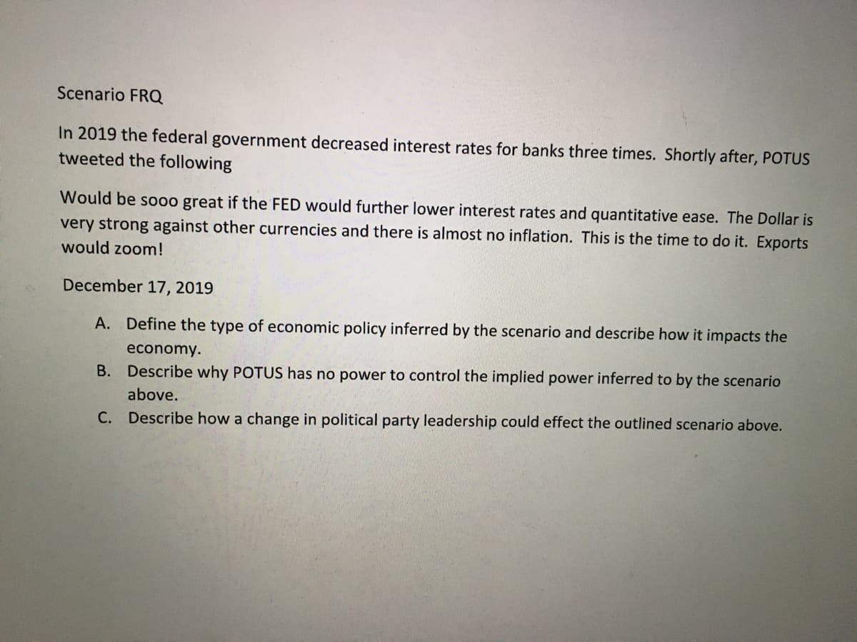 Scenario FROQ
In 2019 the federal government decreased interest rates for banks three times. Shortly after, POTUS
tweeted the following
Would be so00 great if the FED would further lower interest rates and quantitative ease. The Dollar is
very strong against other currencies and there is almost no inflation. This is the time to do it. Exports
would zoom!
December 17, 2019
A. Define the type of economic policy inferred by
scenario and describe how it impacts the
economy.
B. Describe why POTUS has no power to control the implied power inferred to by the scenario
above.
C. Describe how a change in political party leadership could effect the outlined scenario above.
