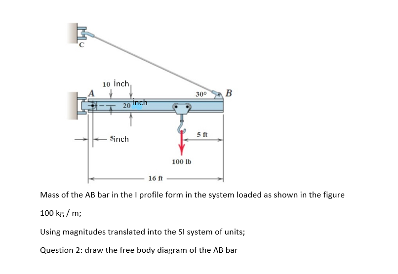 10 İnch,
30°
B
Inch
20
5 ft
Sinch
100 lb
16 ft
Mass of the AB bar in the I profile form in the system loaded as shown in the figure
100 kg / m;
Using magnitudes translated into the SI system of units;
Question 2: draw the free body diagram of the AB bar
