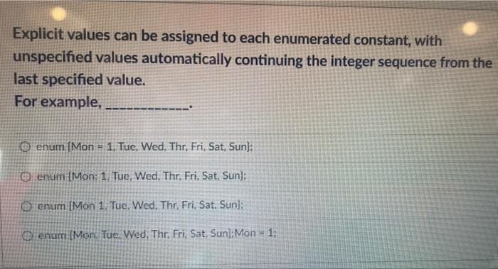 Explicit values can be assigned to each enumerated constant, with
unspecified values automatically continuing the integer sequence from the
last specified value.
For example,
----
O enum (Mon = 1, Tue, Wed, Thr, Fri, Sat, Sun);
O enum {Mon: 1. Tue, Wed. Thr, Fri, Sat. Sun):
O enum (Mon 1. Tuc. Wed, Thr. Fri, Sat. Sun};
O enum (Mon. Tue. Wed. Thr, Fri, Sat. Sun):Mon = 1:
