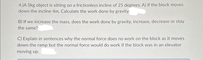 4.)A 5kg object is sitting on a frictionless incline of 25 degrees, A) if the block moves
down the incline 4m, Calculate the work done by gravity
B) If we increase the mass, does the work done by gravity, increase, decrease or stay
the same?
C) Explain in sentences why the normal force does no work on the block as it moves
down the ramp but the normal force would do work if the block was in an elevator
moving up.