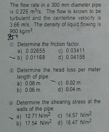 The flow rate in a 300 mm diameter pipe
is 0.226 m³/s. The flow is known to be
turbulent and the centerline velocity is
3.66 m/s. The density of liquid flowing is
900 kg/m³.
850
-
Determine the friction factor.
c) 0.03411
d) 0.04158
a) 0.02655
b) 0.01168
Determine the head loss per meter
length of pipe.
a) 0.08 m.
b) 0.06 m.
-
c) 0.02 m.
d) 0.04 m.
Determine the shearing stress at the
walls of the pipe.
a) 12.71 N/m2
c) 14.57 N/m²
b) 17.54 N/m2 d) 16.47 N/m²