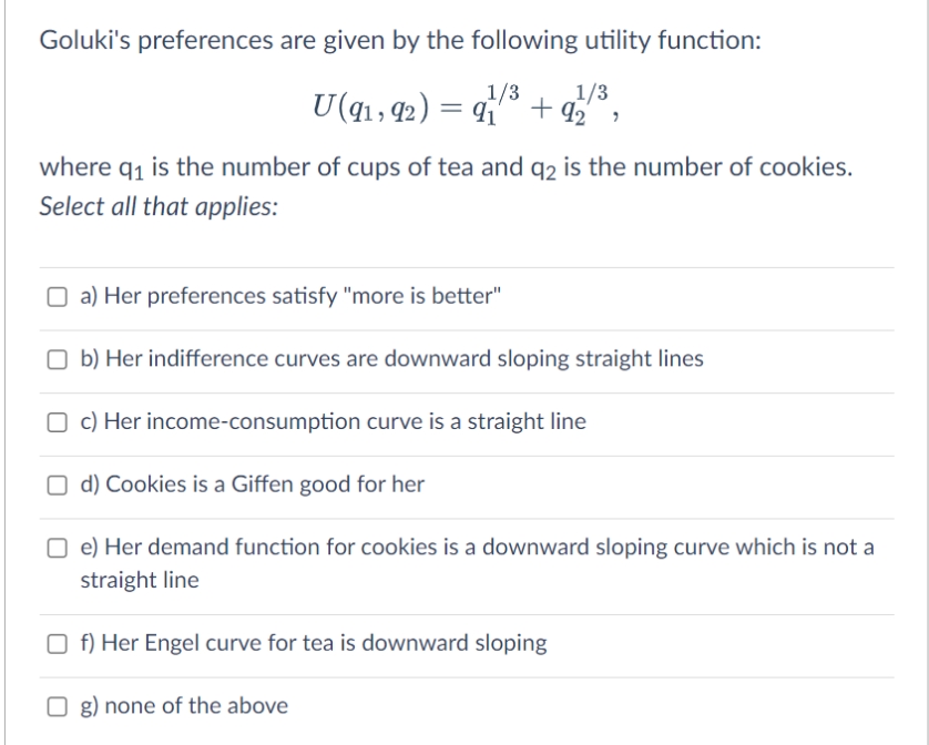 Goluki's preferences are given by the following utility function:
1/3
U(qı, 42) = 4
1/3
+ 92 ,
where q1 is the number of cups of tea and q2 is the number of cookies.
Select all that applies:
O a) Her preferences satisfy "more is better"
O b) Her indifference curves are downward sloping straight lines
O c) Her income-consumption curve is a straight line
O d) Cookies is a Giffen good for her
O e) Her demand function for cookies is a downward sloping curve which is not a
straight line
O f) Her Engel curve for tea is downward sloping
g) none of the above
