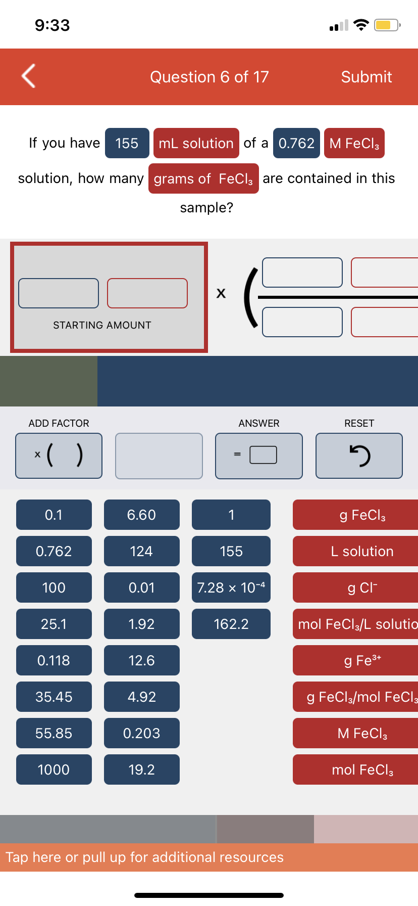 9:33
If you have 155
mL solution of a 0.762 M FeCl3
solution, how many grams of FeCl3 are contained in this
sample?
STARTING AMOUNT
ADD FACTOR
x( )
0.1
0.762
100
25.1
0.118
35.45
Question 6 of 17
55.85
1000
6.60
124
0.01
1.92
12.6
4.92
0.203
19.2
X
1
ANSWER
155
7.28 x 10-4
162.2
Submit
Tap here or pull up for additional resources
RESET
5
g FeCl3
L solution
g Cl-
mol FeCl3/L solutio
g Fe³+
g FeCl3/mol FeCl3
M FeCl3
mol FeCl3