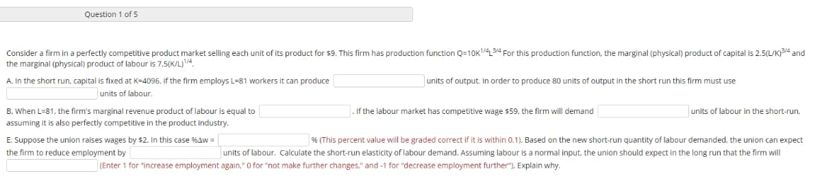 Question 1 of 5
Consider a firm in a perfectly competitive product market selling each unit of its product for $9. This firm has production function Q=10K1/4L 3/4 For this production function, the marginal (physical) product of capital is 2.5(L/K)3/4 and
the marginal (physical) product of labour is 7.5(K/L)1/4
A. In the short run, capital is fixed at K-4096. if the firm employs L-81 workers it can produce
units of output. In order to produce 80 units of output in the short run this firm must use
units of labour.
. If the labour market has competitive wage $59, the firm will demand
units of labour in the short-run,
B. When L=81, the firm's marginal revenue product of labour is equal to
assuming it is also perfectly competitive in the product industry.
E. Suppose the union raises wages by $2. In this case %4w = |
% (This percent value will be graded correct if it is within 0.1). Based on the new short-run quantity of labour demanded, the union can expect
the firm to reduce employment by
units of labour. Calculate the short-run elasticity of labour demand. Assuming labour is a normal input, the union should expect in the long run that the firm will
(Enter 1 for "increase employment again." O for "not make further changes," and -1 for "decrease employment further"). Explain why.