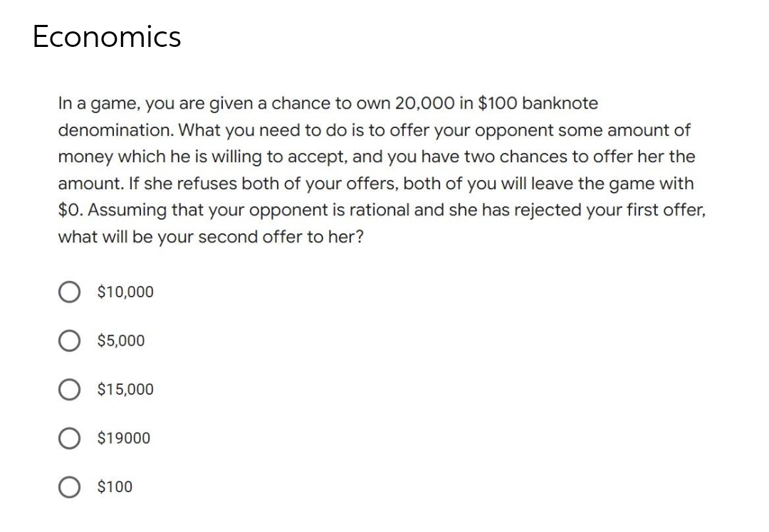 Economics
In a game, you are given a chance to own 20,000 in $100 banknote
denomination. What you need to do is to offer your opponent some amount of
money which he is willing to accept, and you have two chances to offer her the
amount. If she refuses both of your offers, both of you will leave the game with
$0. Assuming that your opponent is rational and she has rejected your first offer,
what will be your second offer to her?
$10,000
$5,000
$15,000
$19000
$100
