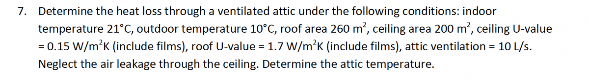 7. Determine the heat loss through a ventilated attic under the following conditions: indoor
temperature 21°C, outdoor temperature 10°C, roof area 260 m', ceiling area 200 m', ceiling U-value
= 0.15 W/m’K (include films), roof U-value = 1.7 W/m’K (include films), attic ventilation = 10 L/s.
Neglect the air leakage through the ceiling. Determine the attic temperature.
