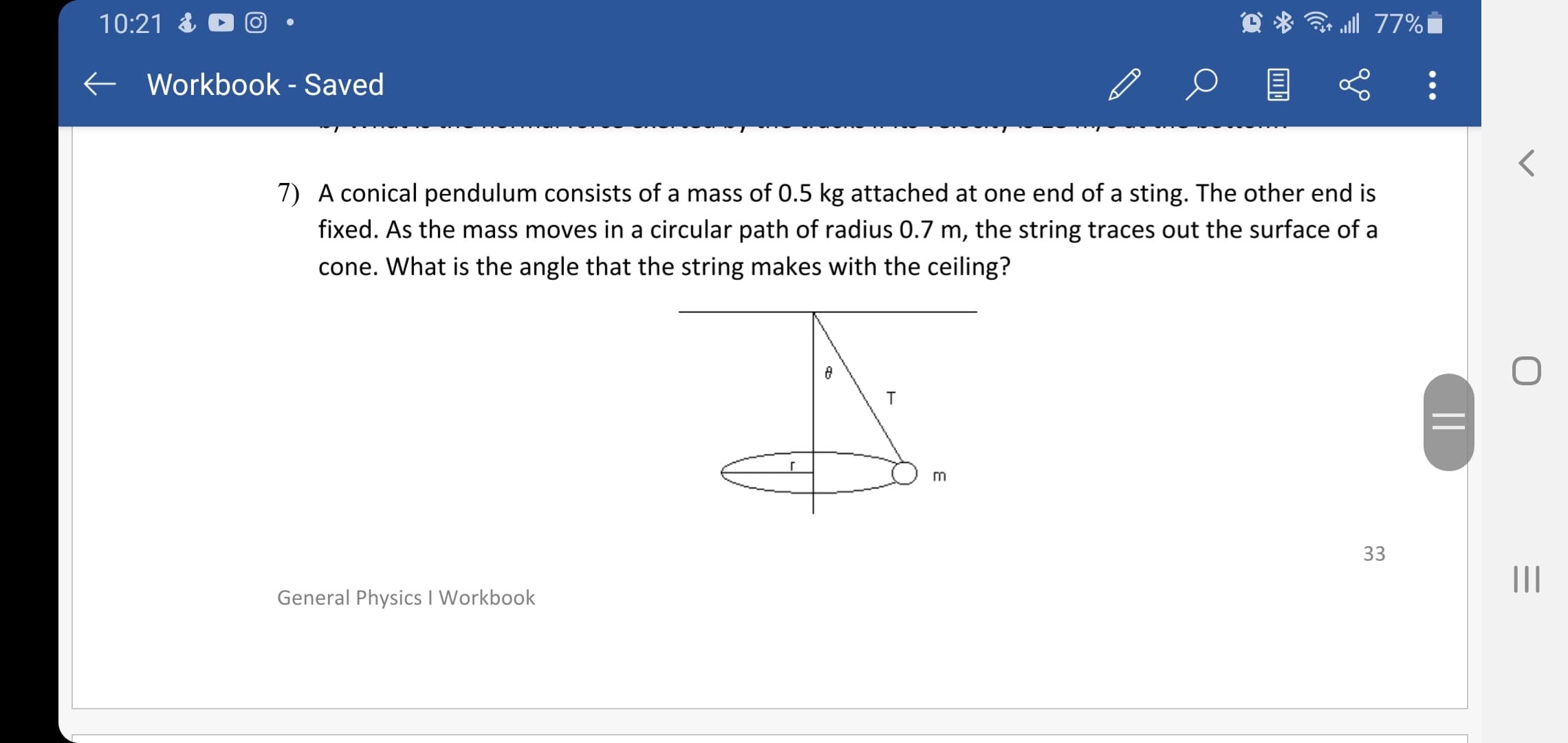 A conical pendulum consists of a mass of 0.5 kg attached at one end of a sting. The other end is
fixed. As the mass moves in a circular path of radius 0.7 m, the string traces out the surface of a
cone. What is the angle that the string makes with the ceiling?
