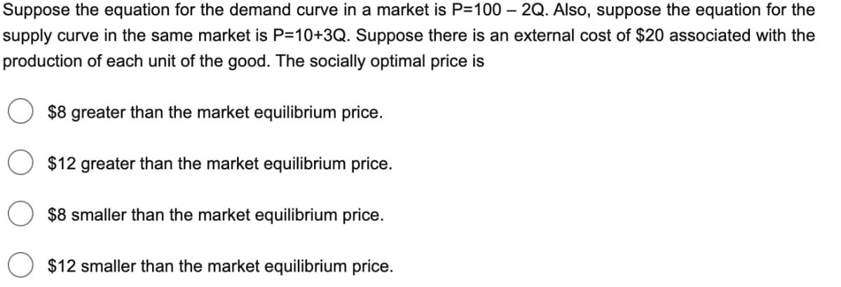 Suppose the equation for the demand curve in a market is P=100 – 2Q. Also, suppose the equation for the
supply curve in the same market is P=10+3Q. Suppose there is an external cost of $20 associated with the
production of each unit of the good. The socially optimal price is
$8 greater than the market equilibrium price.
$12 greater than the market equilibrium price.
$8 smaller than the market equilibrium price.
$12 smaller than the market equilibrium price.
