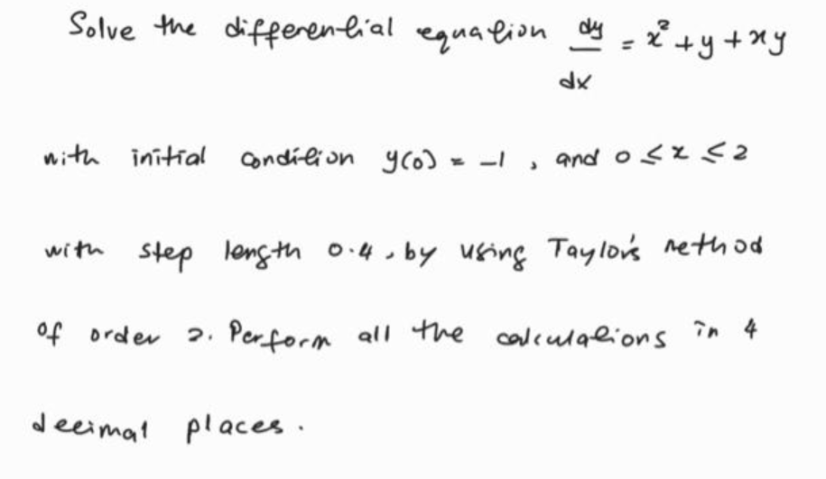 Solve the differenlial equalion = * +y+xy
with initial condilion yco) - -I , and osz <2
with step length 0.4.by using Taylo's rethod
of order 2.
Perform all the calculalions în 4
deeimat places.
