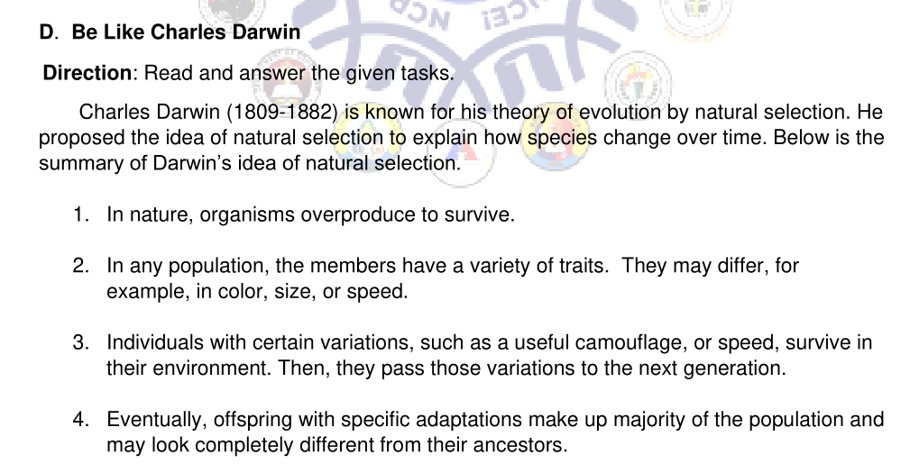 D. Be Like Charles Darwin
Direction: Read and answer the given tasks.
Charles Darwin (1809-1882) is known for his theory of evolution by natural selection. He
proposed the idea of natural selection to explain how species change over time. Below is the
summary of Darwin's idea of natural selection.
1. In nature, organisms overproduce to survive.
2. In any population, the members have a variety of traits. They may differ, for
example, in color, size, or speed.
3. Individuals with certain variations, such as a useful camouflage, or speed, survive in
their environment. Then, they pass those variations to the next generation.
4. Eventually, offspring with specific adaptations make up majority of the population and
may look completely different from their ancestors.
