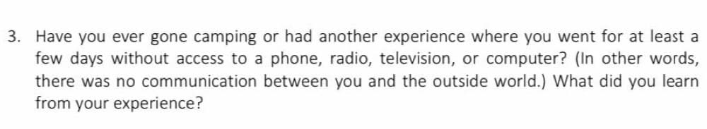 3. Have you ever gone camping or had another experience where you went for at least a
few days without access to a phone, radio, television, or computer? (In other words,
there was no communication between you and the outside world.) What did you learn
from your experience?
