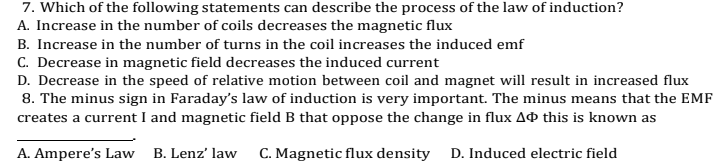 7. Which of the following statements can describe the process of the law of induction?
A. Increase in the number of coils decreases the magnetic flux
B. Increase in the number of turns in the coil increases the induced emf
C. Decrease in magnetic field decreases the induced current
D. Decrease in the speed of relative motion between coil and magnet will result in increased flux
8. The minus sign in Faraday's law of induction is very important. The minus means that the EMF
creates a current I and magnetic field B that oppose the change in flux Að this is known as
A. Ampere's Law B. Lenz' law
C. Magnetic flux density D. Induced electric field
