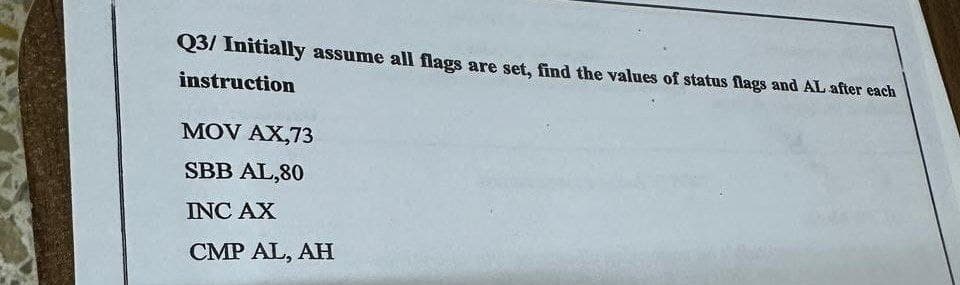 Q3/ Initially assume all flags are set, find the values of status flags and AL after each
instruction
MOV AX,73
SBB AL,80
INC AX
CMP AL, AH