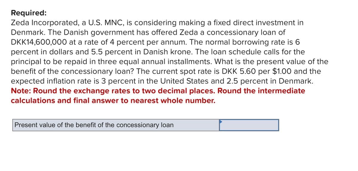 Required:
Zeda Incorporated, a U.S. MNC, is considering making a fixed direct investment in
Denmark. The Danish government has offered Zeda a concessionary loan of
DKK14,600,000 at a rate of 4 percent per annum. The normal borrowing rate is 6
percent in dollars and 5.5 percent in Danish krone. The loan schedule calls for the
principal to be repaid in three equal annual installments. What is the present value of the
benefit of the concessionary loan? The current spot rate is DKK 5.60 per $1.00 and the
expected inflation rate is 3 percent in the United States and 2.5 percent in Denmark.
Note: Round the exchange rates to two decimal places. Round the intermediate
calculations and final answer to nearest whole number.
Present value of the benefit of the concessionary loan