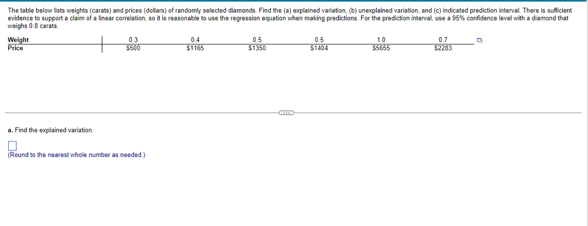 The table below lists weights (carats) and prices (dollars) of randomly selected diamonds. Find the (a) explained variation, (b) unexplained variation, and (c) indicated prediction interval. There is sufficient
evidence to support a claim of a linear correlation, so it is reasonable to use regression equation when making predictions. For the prediction interval, use a 95% confidence level with a diamond that
weighs 0.8 carats.
Weight
Price
a. Find the explained variation.
0.3
$500
(Round to the nearest whole number as needed.)
0.4
$1165
0.5
$1350
G
0.5
$1404
1.0
$5655
0.7
$2283
Q