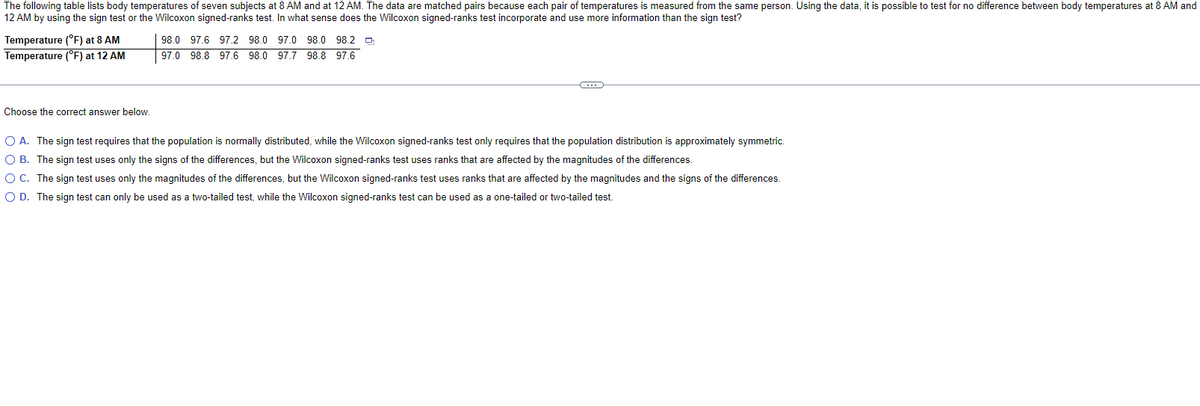The following table lists body temperatures of seven subjects at 8 AM and at 12 AM. The data are matched pairs because each pair of temperatures is measured from the same person. Using the data, it is possible to test for no difference between body temperatures at 8 AM and
12 AM by using the sign test or the Wilcoxon signed-ranks test. In what sense does the Wilcoxon signed-ranks test incorporate and use more information than the sign test?
Temperature (°F) at 8 AM
Temperature (°F) at 12 AM
Choose the correct answer below.
98.0 97.6 97.2 98.0 97.0 98.0 98.2
97.0 98.8 97.6 98.0 97.7 98.8 97.6
O A. The sign test requires that the population is normally distributed, while the Wilcoxon signed-ranks test only requires that the population distribution is approximately symmetric.
OB. The sign test uses only the signs of the differences, but the Wilcoxon signed-ranks test uses ranks that are affected by the magnitudes of the differences.
O C. The sign test uses only the magnitudes of the differences, but the Wilcoxon signed-ranks test uses ranks that are affected by the magnitudes and the signs of the differences.
O D. The sign test can only be used as a two-tailed test, while the Wilcoxon signed-ranks test can be used as a one-tailed or two-tailed test.