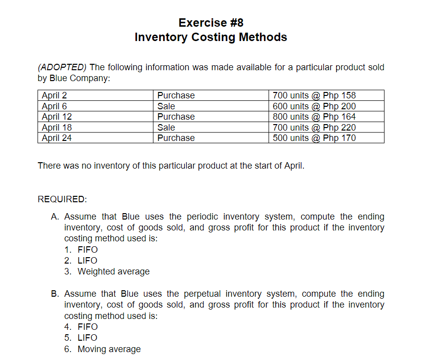 Exercise #8
Inventory Costing Methods
(ADOPTED) The following information was made available for a particular product sold
by Blue Company:
Purchase
April 2
April 6
| April 12
April 18
| April 24
700 units @ Php 158
600 units @ Php 200
800 units @ Php 164
700 units @ Php 220
500 units @ Php 170
Sale
Purchase
Sale
Purchase
There was no inventory of this particular product at the start of April.
REQUIRED:
A. Assume that Blue uses the periodic inventory system, compute the ending
inventory, cost of goods sold, and gross profit for this product if the inventory
costing method used is:
1. FIFO
2. LIFO
3. Weighted average
B. Assume that Blue uses the perpetual inventory system, compute the ending
inventory, cost of goods sold, and gross profit for this product if the inventory
costing method used is:
4. FIFO
5. LIFO
6. Moving average
