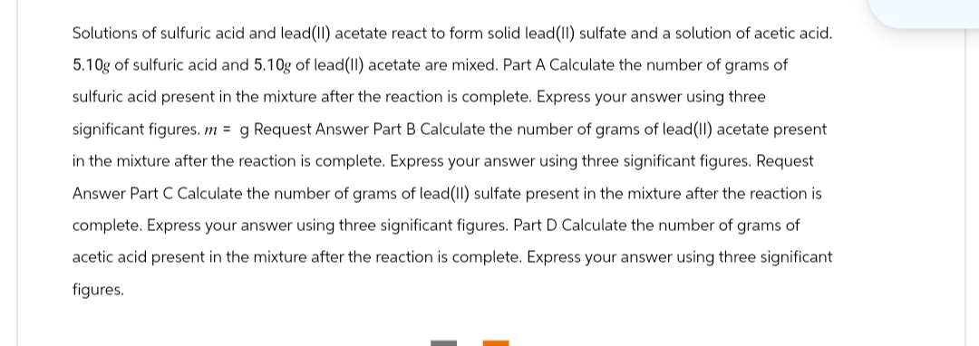 Solutions of sulfuric acid and lead(II) acetate react to form solid lead (II) sulfate and a solution of acetic acid.
5.10g of sulfuric acid and 5.10g of lead(II) acetate are mixed. Part A Calculate the number of grams of
sulfuric acid present in the mixture after the reaction is complete. Express your answer using three
significant figures. m = g Request Answer Part B Calculate the number of grams of lead (II) acetate present
in the mixture after the reaction is complete. Express your answer using three significant figures. Request
Answer Part C Calculate the number of grams of lead(II) sulfate present in the mixture after the reaction is
complete. Express your answer using three significant figures. Part D Calculate the number of grams of
acetic acid present in the mixture after the reaction is complete. Express your answer using three significant
figures.