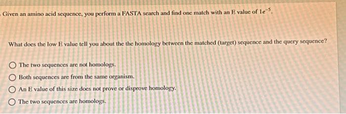 Given an amino acid sequence, you perform a FASTA search and find one match with an E value of le
What does the low E value tell you about the the homology between the matched (target) sequence and the query sequence?
The two sequences are not homologs.
Both sequences are from the same organism.
An E value of this size does not prove or disprove homology.
The two sequences are homologs.